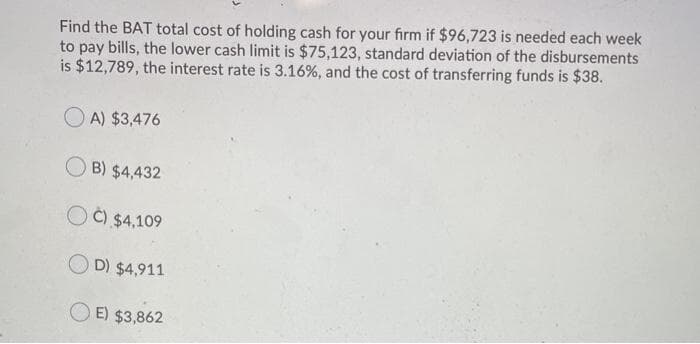 Find the BAT total cost of holding cash for your firm if $96,723 is needed each week
to pay bills, the lower cash limit is $75,123, standard deviation of the disbursements
is $12,789, the interest rate is 3.16%, and the cost of transferring funds is $38.
O A) $3,476
O B) $4,432
O Č) $4,109
D) $4,911
O E) $3,862
