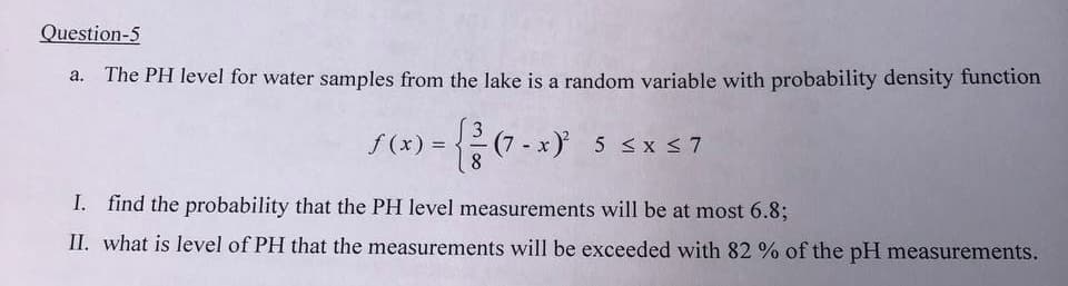 Question-5
The PH level for water samples from the lake is a random variable with probability density function
f (x) =
- (7-x)² 5 ≤x≤7
I.
find the probability that the PH level measurements will be at most 6.8;
II. what is level of PH that the measurements will be exceeded with 82 % of the pH measurements.