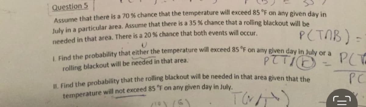 Question 5
Assume that there is a 70 % chance that the temperature will exceed 85 °F on any given day in
July in a particular area. Assume that there is a 35 % chance that a rolling blackout will be
needed in that area. There is a 20 % chance that both events will occur.
P(TAB) =
рсть
1. Find the probability that either the temperature will exceed 85 °F on any given day in July or a
rolling blackout will be needed in that area.
PETID
-
PC
II. Find the probability that the rolling blackout will be needed in that area given that the
temperature will not exceed 85 °F on any given day in July.
TWAT
/10\/6)
ill