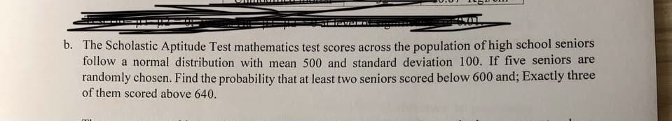 b. The Scholastic Aptitude Test mathematics test scores across the population of high school seniors
follow a normal distribution with mean 500 and standard deviation 100. If five seniors are
randomly chosen. Find the probability that at least two seniors scored below 600 and; Exactly three
of them scored above 640.