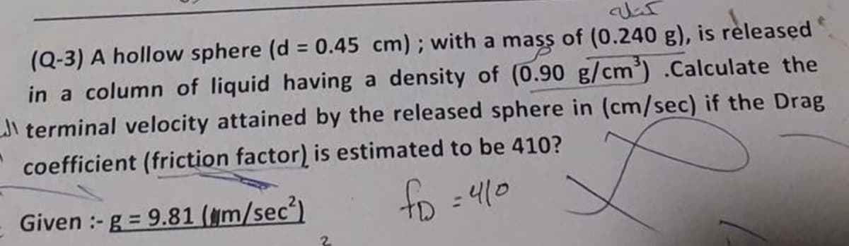 (Q-3) A hollow sphere (d = 0.45 cm); with a mass of (0.240 g), is released
in a column of liquid having a density of (0.90 g/cm').Calculate the
Ji terminal velocity attained by the released sphere in (cm/sec) if the Drag
%3D
coefficient (friction factor) is estimated to be 410?
- Given :- g = 9.81 (gm/sec)
fo =410
%D
%3D
