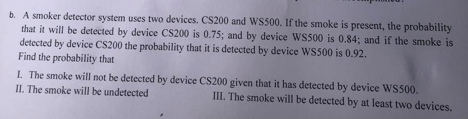 b. A smoker detector system uses two devices. CS200 and WS500. If the smoke is present, the probability
that it will be detected by device CS200 is 0.75; and by device WS500 is 0.84; and if the smoke is
detected by device CS200 the probability that it is detected by device WS500 is 0.92.
Find the probability that
I. The smoke will not be detected by device CS200 given that it has detected by device WS500.
II. The smoke will be undetected
III. The smoke will be detected by at least two devices.