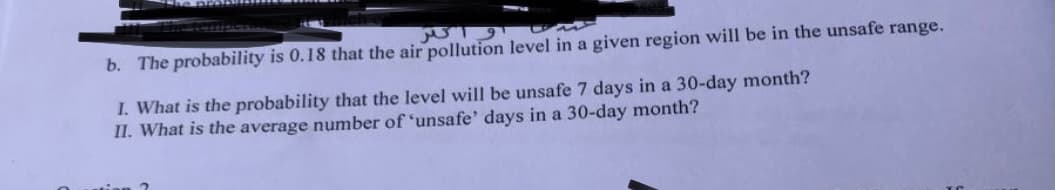 واتر
b. The probability is 0.18 that the air pollution level in a given region will be in the unsafe range.
I. What is the probability that the level will be unsafe 7 days in a 30-day month?
II. What is the average number of 'unsafe' days in a 30-day month?
