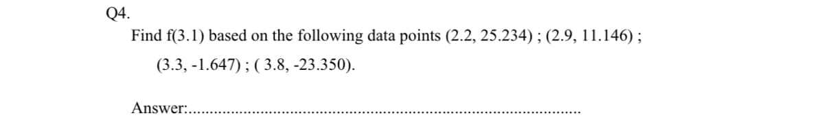 Q4.
Find f(3.1) based on the following data points (2.2, 25.234) ; (2.9, 11.146);
(3.3, -1.647) ; ( 3.8, -23.350).
Answer:..
