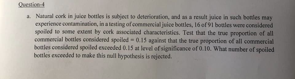 Question-4
a. Natural cork in juice bottles is subject to deterioration, and as a result juice in such bottles may
experience contamination, in a testing of commercial juice bottles, 16 of 91 bottles were considered
spoiled to some extent by cork associated characteristics. Test that the true proportion of all
commercial bottles considered spoiled = 0.15 against that the true proportion of all commercial
bottles considered spoiled exceeded 0.15 at level of significance of 0.10. What number of spoiled
bottles exceeded to make this null hypothesis is rejected.
