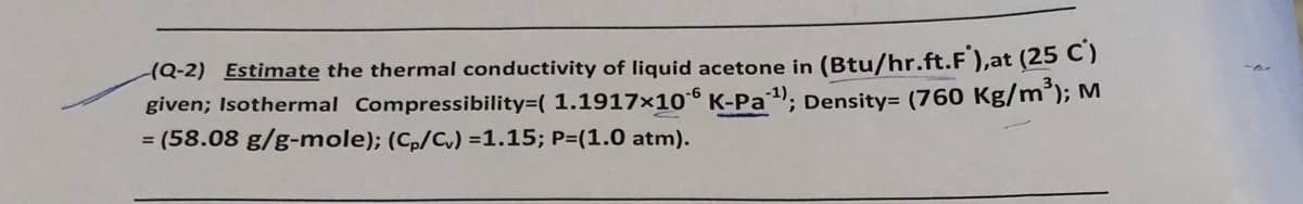 (Q-2) Estimate the thermal conductivity of liquid acetone in (Btu/hr.ft.F ),at (25 C)
given; Isothermal Compressibility=( 1.1917×10° K-Pa1), Density= (760 Kg/m°); M
= (58.08 g/g-mole); (Cp/Cv) =1.15; P=(1.0 atm).
