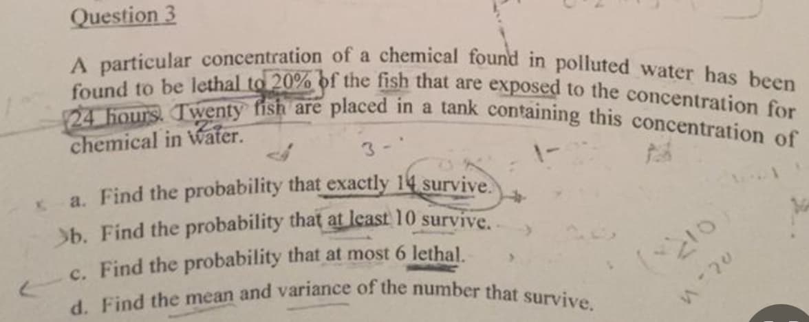 (
Question 3
A particular concentration of a chemical found in polluted water has been
found to be lethal to 20% of the fish that are exposed to the concentration for
24 hours. Twenty fish are placed in a tank containing this concentration of
chemical in water.
3-'
a. Find the probability that exactly 14 survive.
survive.
b. Find the probability that at least 10
c. Find the probability that at most 6 lethal.
d. Find the mean and variance of the number that survive.
(~210
n-20