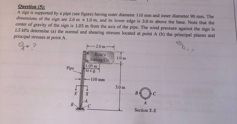 Question (5):
A sign is supported by a pipe (see figure) having outer diameter 110 mm and inner diameter 90 mm. The
dimensions of the sign are 2.0 m x 1.0 m, and its lower edge is 3.0 m above the base. Note that the
center of gravity of the sign is 1.05 m from the axis of the pipe. The wind pressure against the sign is
1.5 kPa determine (a) the normal and shearing stresses located at point A (b) the principal planes and
principal stresses at point A.
Pipe
B
X
1.05 m
to c.g.
X
-2.0 m-
Rose's
Editing Co.
A
-110 mm
-C
T
1.0 m
3.0 m
B
C
A
Section X-X
Ob=?