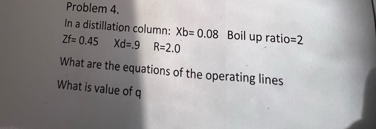 Problem 4.
In a distillation column: Xb= 0.08 Boil up ratio=2
Zf= 0.45
Xd=.9 R=2.0
What are the equations of the operating lines
What is value of q
