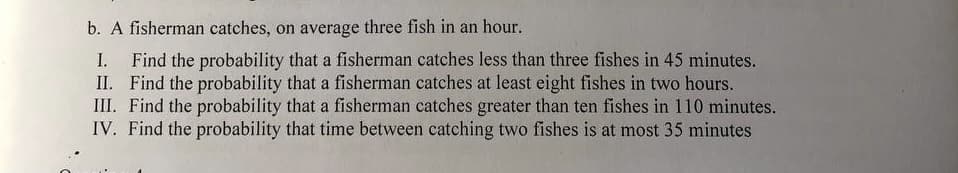 b. A fisherman catches, on average three fish in an hour.
I. Find the probability that a fisherman catches less than three fishes in 45 minutes.
II. Find the probability that a fisherman catches at least eight fishes in two hours.
III. Find the probability that a fisherman catches greater than ten fishes in 110 minutes.
IV. Find the probability that time between catching two fishes is at most 35 minutes