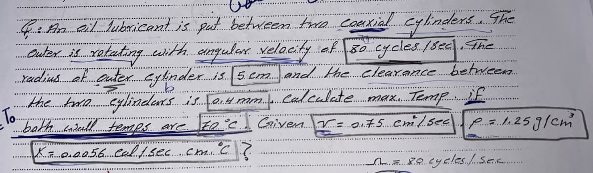 C. An eil Subaricant is put between twe. caHxialcylindexs. The
Outer.i xatuting..cerithanqular velacity ef 80cy.cles. /sza|.The
.Yadiu.ak autex. cylinder. is. 5 cm. and.khe..cleaxance.betweenn.
....
...
the toie cylindets is Taie am.b.Caol.calate max.. Temp if
To
.bath. wad. temmps.are. Fa'c Givem.Vz 0.75 Cmi/.see
1.25g/cm
....................
..
88.cycles..Se.s.
....
.....
