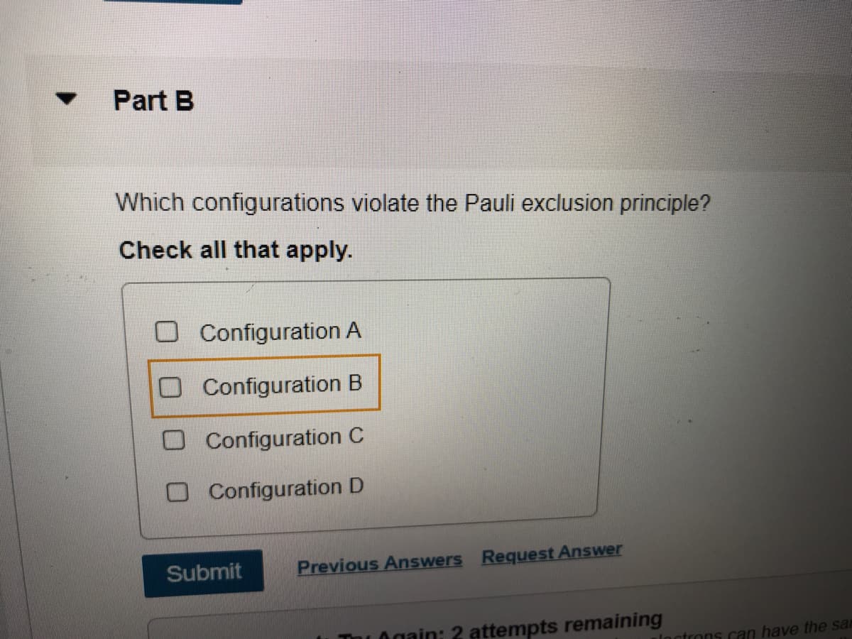 Part B
Which configurations violate the Pauli exclusion principle?
Check all that apply.
Configuration A
O Configuration B
O Configuration C
O Configuration D
Submit
Previous Answers Request Answer
Thu Ogain: 2 attempts remaining
ctrons can have the sar
