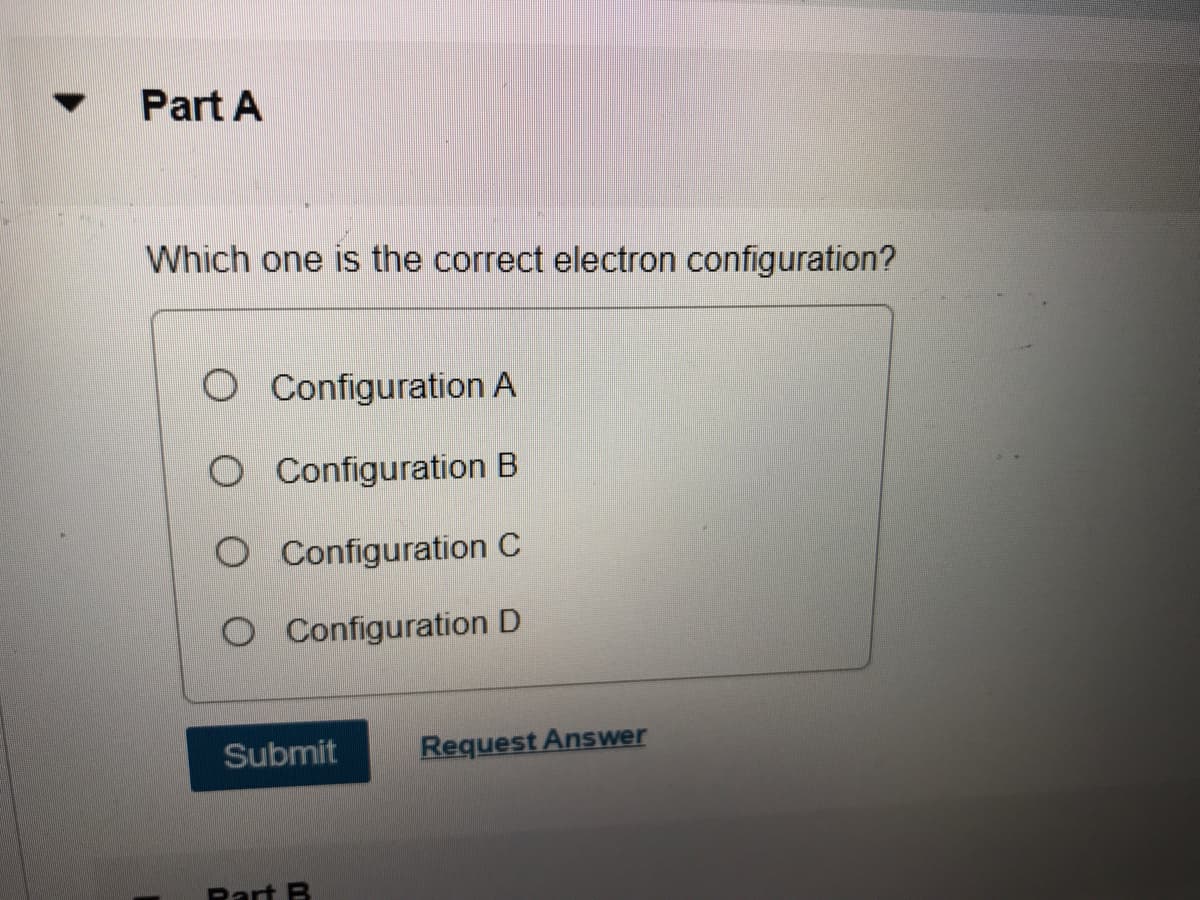 Part A
Which one is the correct electron configuration?
O Configuration A
O Configuration B
O Configuration C
O Configuration D
Submit
Request Answer
Rart B
