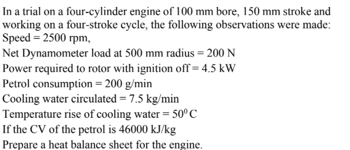 In a trial on a four-cylinder engine of 100 mm bore, 150 mm stroke and
working on a four-stroke cycle, the following observations were made:
Speed = 2500 rpm,
Net Dynamometer load at 500 mm radius = 200 N
Power required to rotor with ignition off= 4.5 kW
Petrol consumption = 200 g/min
Cooling water circulated = 7.5 kg/min
Temperature rise of cooling water = 50° C
If the CV of the petrol is 46000 kJ/kg
Prepare a heat balance sheet for the engine.
