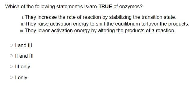 Which of the following statement/s is/are TRUE of enzymes?
1. They increase the rate of reaction by stabilizing the transition state.
II. They raise activation energy to shift the equilibrium to favor the products.
. They lower activation energy by altering the products of a reaction.
O l and III
O Il and III
O III only
o l only
