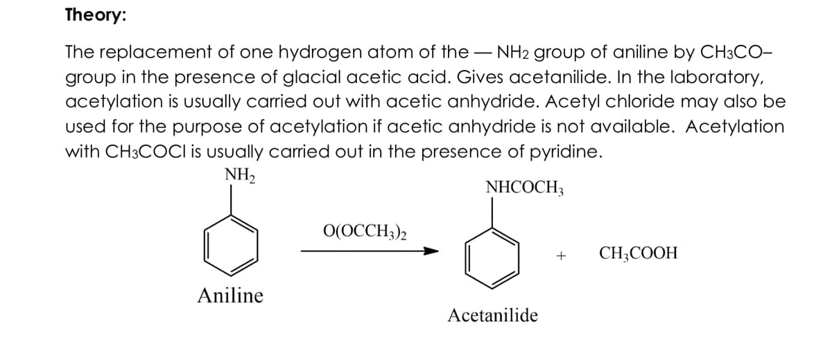 Theory:
The replacement of one hydrogen atom of the - NH2 group of aniline by CH3CO-
group in the presence of glacial acetic acid. Gives acetanilide. In the laboratory,
acetylation is usually carried out with acetic anhydride. Acetyl chloride may also be
used for the purpose of acetylation if acetic anhydride is not available. Acetylation
with CH3COCI is usually carried out in the presence of pyridine.
NH,
NHCOCH3
O(OCCH3)2
CH;COOH
Aniline
Acetanilide
