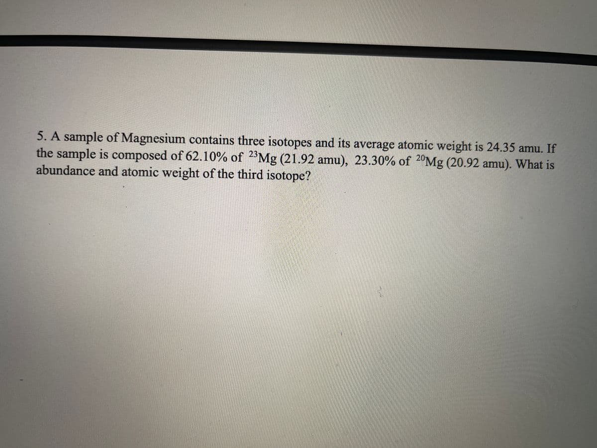 5. A sample of Magnesium contains three isotopes and its average atomic weight is 24.35 amu. If
the sample is composed of 62.10% of 2*Mg (21.92 amu), 23.30% of 2°Mg (20.92 amu). What is
abundance and atomic weight of the third isotope?
