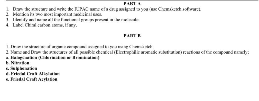 PART A
1. Draw the structure and write the IUPAC name of a drug assigned to you (use Chemsketch software).
2. Mention its two most important medicinal uses.
3. Identify and name all the functional groups present in the molecule.
4. Label Chiral carbon atoms, if any.
PART B
1. Draw the structure of organic compound assigned to you using Chemsketch.
2. Name and Draw the structures of all possible chemical (Electrophilic aromatic substitution) reactions of the compound namely;
a. Halogenation (Chlorination or Bromination)
b. Nitration
c. Sulphonation
d. Friedal Craft Alkylation
e. Friedal Craft Acylation
