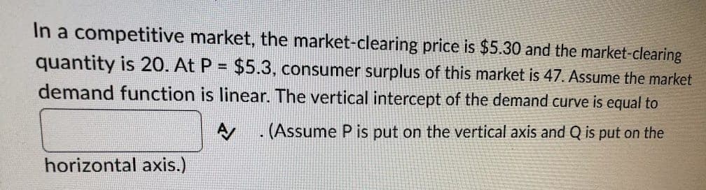 In a competitive market, the market-clearing price is $5.30 and the market-clearing
quantity is 20. At P = $5.3, consumer surplus of this market is 47. Assume the market
%3D
demand function is linear. The vertical intercept of the demand curve is equal to
A . (Assume P is put on the vertical axis and Q is put on the
horizontal axis.)
