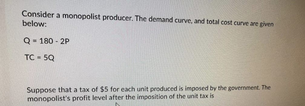 Consider a monopolist producer. The demand curve, and total cost curve are given
below:
Q =
= 180 - 2P
TC =
5Q
Suppose that a tax of $5 for each unit produced is imposed by the government. The
monopolist's profit level after the imposition of the unit tax is
