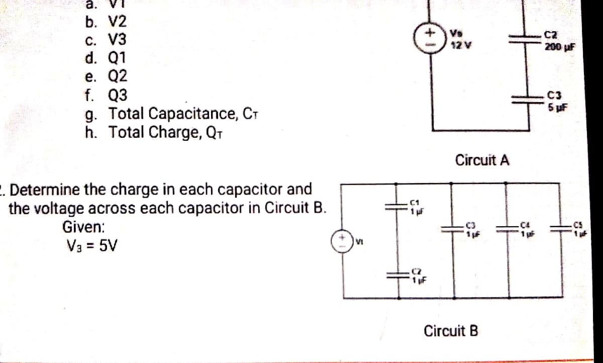 à. VI
b. V2
Vs
12 V
C2
200 pF
c. V3
d. Q1
е. Q2
f. Q3
g. Total Capacitance, CT
h. Total Charge, Qr
.C3
5 uF
Circuit A
. Determine the charge in each capacitor and
the voltage across each capacitor in Circuit B.
Given:
.C4
VI
V3 = 5V
%3D
1 uF
Circuit B
