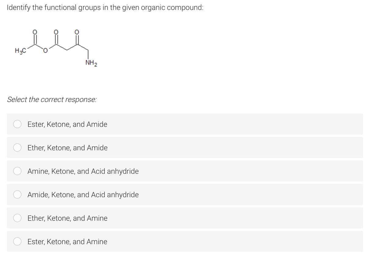 Identify the functional groups in the given organic compound:
H;C
NH2
Select the correct response:
Ester, Ketone, and Amide
Ether, Ketone, and Amide
Amine, Ketone, and Acid anhydride
Amide, Ketone, and Acid anhydride
Ether, Ketone, and Amine
Ester, Ketone, and Amine
