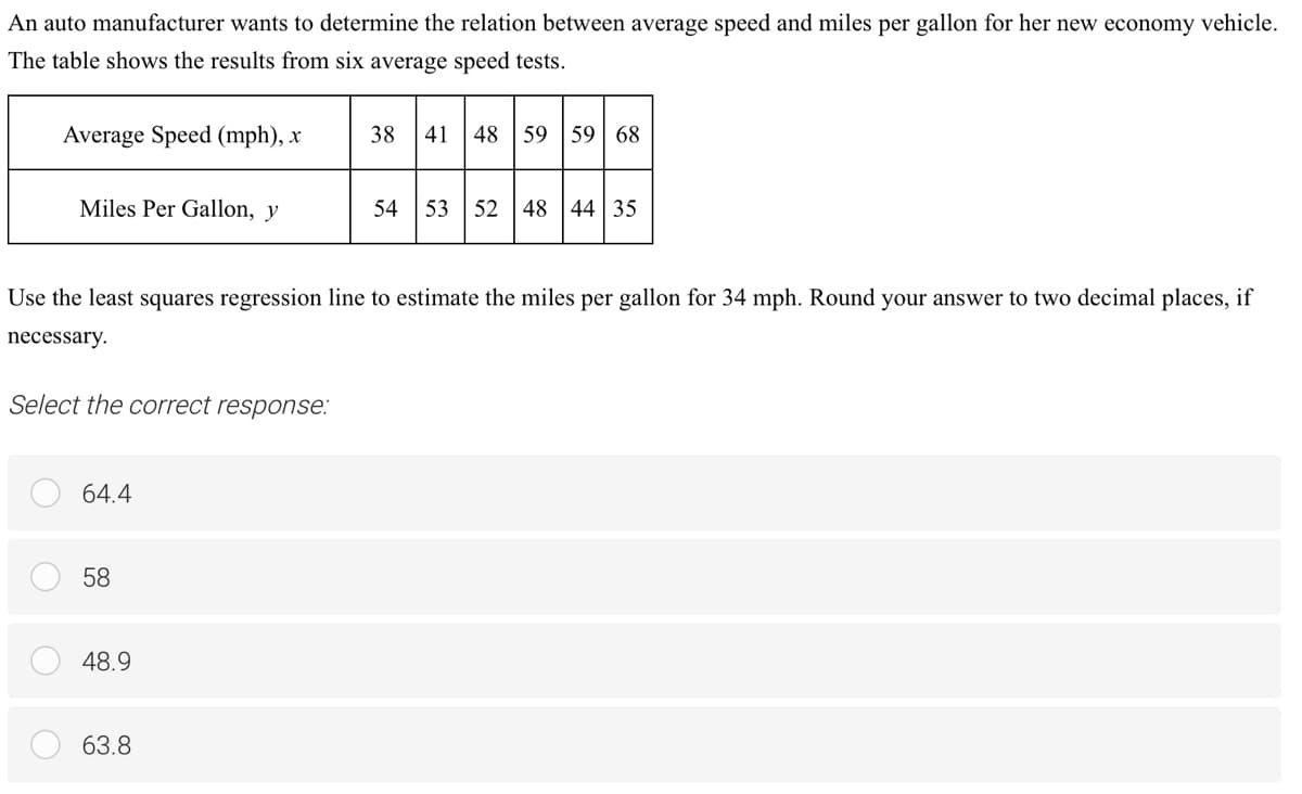 An auto manufacturer wants to determine the relation between average speed and miles per gallon for her new economy vehicle.
The table shows the results from six average speed tests.
Average Speed (mph), x
38
41 48 59
59 | 68
Miles Per Gallon, y
54
53 52 48 44 35
Use the least squares regression line to estimate the miles per gallon for 34 mph. Round your answer to two decimal places, if
necessary.
Select the correct response:
64.4
58
48.9
63.8

