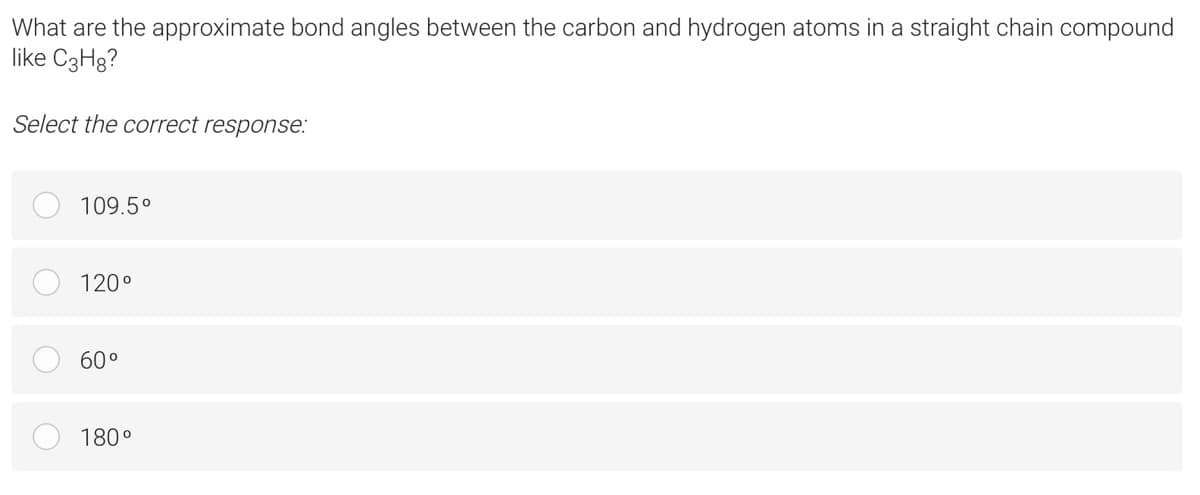 What are the approximate bond angles between the carbon and hydrogen atoms in a straight chain compound
like C3H8?
Select the correct response:
109.5°
120°
60°
180°
