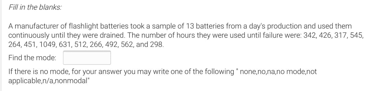 Fill in the blanks:
A manufacturer of flashlight batteries took a sample of 13 batteries from a day's production and used them
continuously until they were drained. The number of hours they were used until failure were: 342, 426, 317, 545,
264, 451, 1049, 631, 512, 266, 492, 562, and 298.
Find the mode:
If there is no mode, for your answer you may write one of the following " none,no,na,no mode,not
applicable,n/a,nonmodal"
