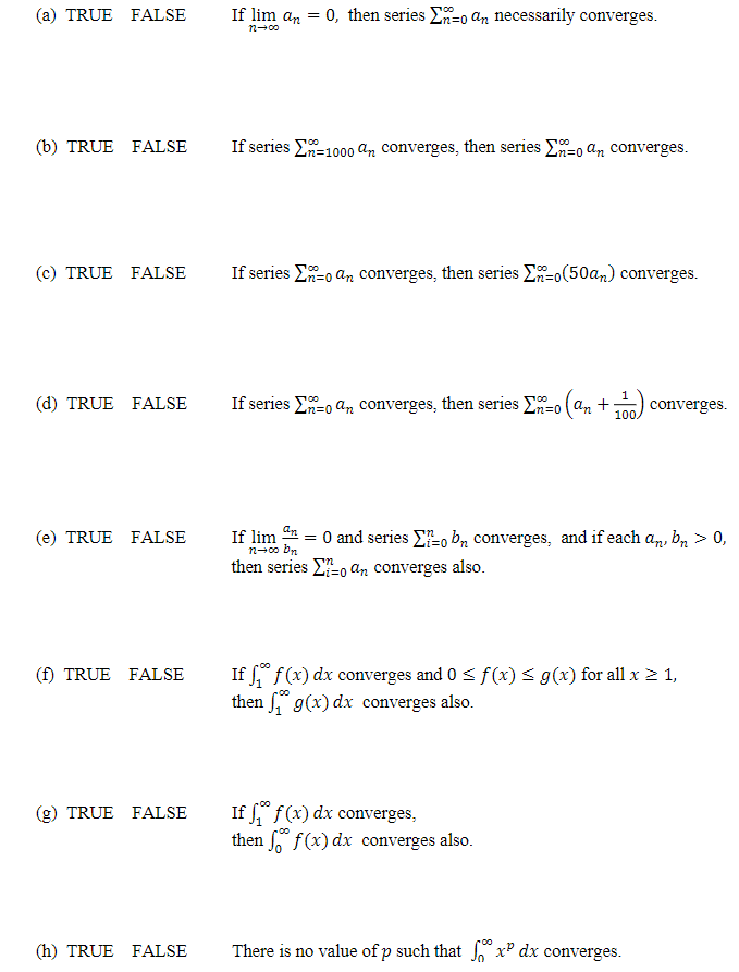 (a) TRUE FALSE
(b) TRUE FALSE
(c) TRUE FALSE
(d) TRUE FALSE
(e) TRUE FALSE
(f) TRUE FALSE
TRUE FALSE
(h) TRUE FALSE
If lim an = 0, then series Σn-o an necessarily converges.
72-00
If series E-1000 an converges, then series E-o an converges.
100
-n=
If series - an converges, then series Ex=0(50an) converges.
00
If series an converges, then series Σ-0 (an +3
22=0
11) converges.
100,
If lim an
= 0 and series o bn converges, and if each an, bn > 0,
n→∞o bn
then series to an converges also.
If f(x) dx converges and 0 ≤ f(x) ≤ g(x) for all x ≥ 1,
then g(x) dx converges also.
If f f (x) dx converges,
then ff(x) dx converges also.
There is no value of p such that fx dx converges.