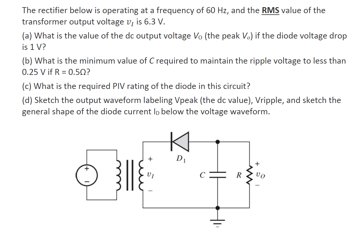 The rectifier below is operating at a frequency of 60 Hz, and the RMS value of the
transformer output voltage v, is 6.3 V.
(a) What is the value of the dc output voltage Vo (the peak V.) if the diode voltage drop
is 1 V?
(b) What is the minimum value of C required to maintain the ripple voltage to less than
0.25 V if R = 0.50?
(c) What is the required PIV rating of the diode in this circuit?
(d) Sketch the output waveform labeling Vpeak (the dc value), Vripple, and sketch the
general shape of the diode current Ip below the voltage waveform.
+
D1
R
