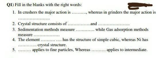 Q1) Fill in the blanks with the right words:
1. In crushers the major action is ..........., whereas in grinders the major action is
2. Crystal structure consists of................and
3. Sedimentation methods measure
while Gas adsorption methods
measure....
4. The element.
has the structure of simple cubic, whereas Ni has
crystal structure.
5.
*********
applies to fine particles, Whereas
*******
applies to intermediate.