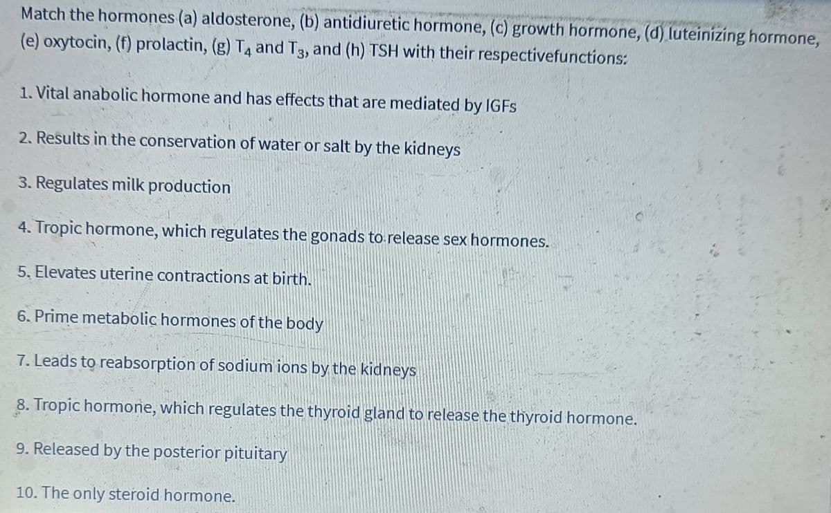 Match the hormones (a) aldosterone, (b) antidiuretic hormone, (c) growth hormone, (d) luteinizing hormone,
(e) oxytocin, (f) prolactin, (g) T4 and T3, and (h) TSH with their respectivefunctions:
1. Vital anabolic hormone and has effects that are mediated by IGFs
2. Results in the conservation of water or salt by the kidneys
3. Regulates milk production
4. Tropic hormone, which regulates the gonads to release sex hormones.
5. Elevates uterine contractions at birth.
6. Prime metabolic hormones of the body
7. Leads to reabsorption of sodium ions by the kidneys
8. Tropic hormone, which regulates the thyroid gland to release the thyroid hormone.
9. Released by the posterior pituitary
10. The only steroid hormone.