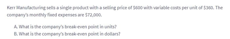 Kerr Manufacturing sells a single product with a selling price of $600 with variable costs per unit of $360. The
company's monthly fixed expenses are $72,000.
A. What is the company's break-even point in units?
B. What is the company's break-even point in dollars?