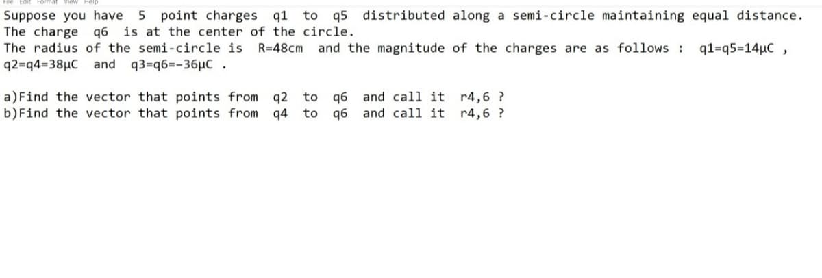 Suppose you have
The charge q6
The radius of the semi-circle is
5 point charges q1
is at the center of the circle.
to q5 distributed along a semi-circle maintaining equal distance.
R=48cm
and the magnitude of the charges are as follows :
q1=q5=14µC ,
q2=q4=38µC and q3=q6=-36µC .
a)Find the vector that points from q2
b)Find the vector that points from q4 to
q6 and call it r4,6 ?
q6 and call it r4,6 ?
to
