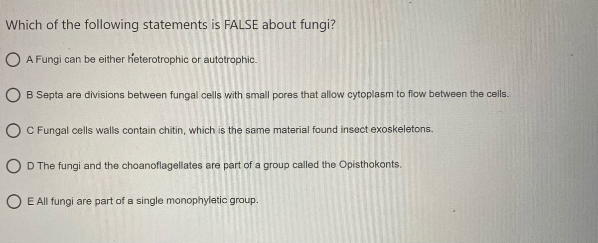 Which of the following statements is FALSE about fungi?
O A Fungi can be either heterotrophic or autotrophic.
O B Septa are divisions between fungal cells with small pores that allow cytoplasm to flow between the cells.
O C Fungal cells walls contain chitin, which is the same material found insect exoskeletons.
D The fungi and the choanoflagellates are part of a group called the Opisthokonts.
O E All fungi are part of a single monophyletic group.
