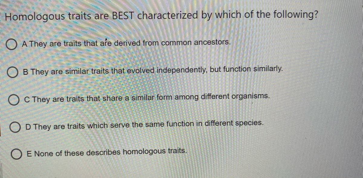 Homologous traits are BEST characterized by which of the following?
O A They are traits that are derived from common ancestors.
O B They are similar traits that evolved independently, but function similarly.
O C They are traits that share a similar form among different organisms.
O D They are traits which serve the same function in different species.
E None of these describes homologous traits.
