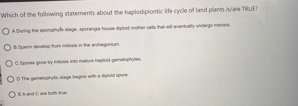 Which of the following statements about the haplodiplontic life cycle of land plants is/are TRUE?
A During the sporophyte stage, sporangia house diploid mother cells that will eventually undergo meiosis.
B Sperm develop from mitosis in the archegonium.
C Spores grow by mitosis into mature haploid gametophytes.
D The gametophytic stage begins with a diploid spore.
EA and C are both true.
