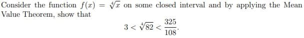 Consider the function f(r) = VI on some closed interval and by applying the Mean
Value Theorem, show that
325
3 < V82
108
