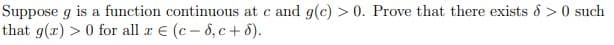 Suppose g is a function continuous at c and g(c) > 0. Prove that there exists 8 >0 such
that g(x) > 0 for all r E (c- 6, c+ 8).
