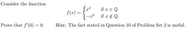 Consider the function
if æ € Q
f(r) =
-x? if r ¢ Q.
Prove that f'(0) = 0.
Hint: The fact stated in Question 10 of Problem Set 2 is useful.
