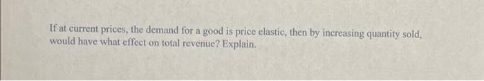 If at current prices, the demand for a good is price elastic, then by increasing quantity sold,
would have what effect on total revenue? Explain.