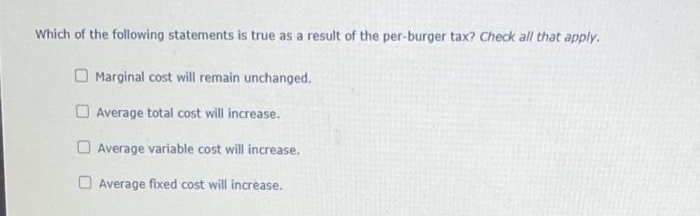 Which of the following statements is true as a result of the per-burger tax? Check all that apply.
Marginal cost will remain unchanged.
Average total cost will increase.
Average variable cost will increase.
Average fixed cost will increase.