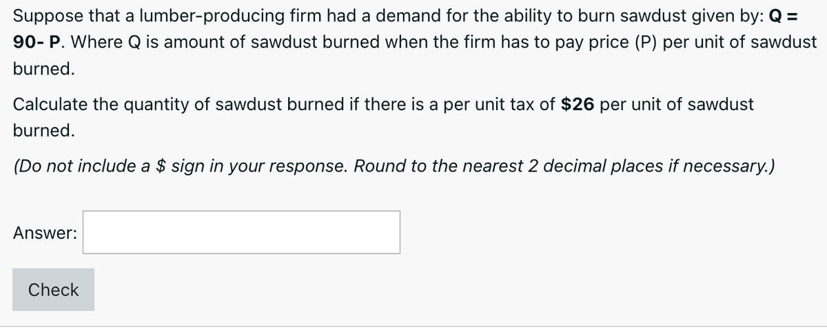 Suppose that a lumber-producing firm had a demand for the ability to burn sawdust given by: Q =
90- P. Where Q is amount of sawdust burned when the firm has to pay price (P) per unit of sawdust
burned.
Calculate the quantity of sawdust burned if there is a per unit tax of $26 per unit of sawdust
burned.
(Do not include a $ sign in your response. Round to the nearest 2 decimal places if necessary.)
Answer:
Check