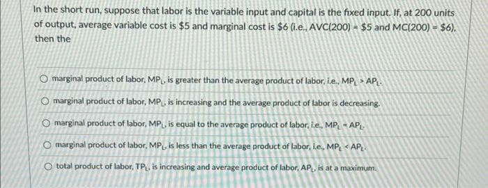 In the short run, suppose that labor is the variable input and capital is the fixed input. If, at 200 units
of output, average variable cost is $5 and marginal cost is $6 (i.e., AVC(200) $5 and MC(200) - $6).
then the
O marginal product of labor, MP₁, is greater than the average product of labor, i.e., MPL > APL.
O marginal product of labor, MP, is increasing and the average product of labor is decreasing.
O marginal product of labor, MP₁, is equal to the average product of labor, i.e., MP, APL
O marginal product of labor, MP, is less than the average product of labor, i.e., MPL <APL.
O total product of labor, TP, is increasing and average product of labor, APL, is at a maximum.
-