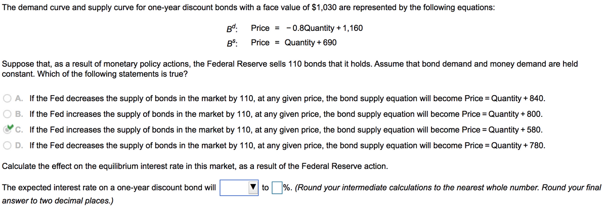 The demand curve and supply curve for one-year discount bonds with a face value of $1,030 are represented by the following equations:
Price = -0.8Quantity + 1,160
Bd.
BS:
Price =
Quantity + 690
Suppose that, as a result of monetary policy actions, the Federal Reserve sells 110 bonds that it holds. Assume that bond demand and money demand are held
constant. Which of the following statements is true?
A. If the Fed decreases the supply of bonds in the market by 110, at any given price, the bond supply equation will become Price = Quantity + 840.
B. If the Fed increases the supply of bonds in the market by 110, at any given price, the bond supply equation will become Price = Quantity + 800.
C. If the Fed increases the supply of bonds in the market by 110, at any given price, the bond supply equation will become Price = Quantity + 580.
D. If the Fed decreases the supply of bonds in the market by 110, at any given price, the bond supply equation will become Price = Quantity + 780.
Calculate the effect on the equilibrium interest rate in this market, as a result of the Federal Reserve action.
The expected interest rate on a one-year discount bond will
answer to two decimal places.)
to %. (Round your intermediate calculations to the nearest whole number. Round your final