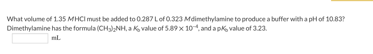 What volume of 1.35 MHCI must be added to 0.287 L of 0.323 Mdimethylamine to produce a buffer with a pH of 10.83?
Dimethylamine has the formula (CH3)2NH, a Kp value of 5.89 × 10-4, and a pK, value of 3.23.
mL
