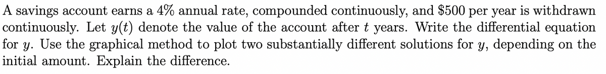 A savings account earns a 4% annual rate, compounded continuously, and $500 per year is withdrawn
continuously. Let y(t) denote the value of the account after t years. Write the differential equation
for y. Use the graphical method to plot two substantially different solutions for y, depending on the
initial amount. Explain the difference.
