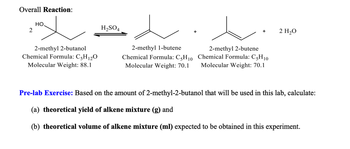 Overall Reaction:
HO.
2
+
2 H₂O
2-methyl 2-butanol
Chemical Formula: C5H₁2O
Molecular Weight: 88.1
2-methyl 1-butene
Chemical Formula: C5H₁0
Molecular Weight: 70.1
2-methyl 2-butene
Chemical Formula: C5H10
Molecular Weight: 70.1
Pre-lab Exercise: Based on the amount of 2-methyl-2-butanol that will be used in this lab, calculate:
(a) theoretical yield of alkene mixture (g) and
(b) theoretical volume of alkene mixture (ml) expected to be obtained in this experiment.
H₂SO4