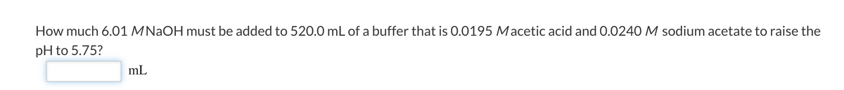 How much 6.01 MNAOH must be added to 520.0 mL of a buffer that is 0.0195 Macetic acid and 0.0240 M sodium acetate to raise the
pH to 5.75?
mL
